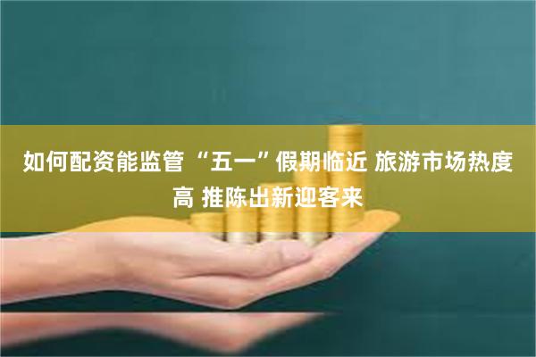 如何配资能监管 “五一”假期临近 旅游市场热度高 推陈出新迎客来