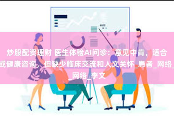 炒股配资理财 医生体验AI问诊：意见中肯，适合轻症或健康咨询，但缺少临床交流和人文关怀_患者_网络_李文