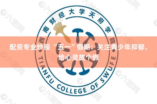 配资专业炒股 “五一”假期：关注青少年抑郁，给心灵放个假