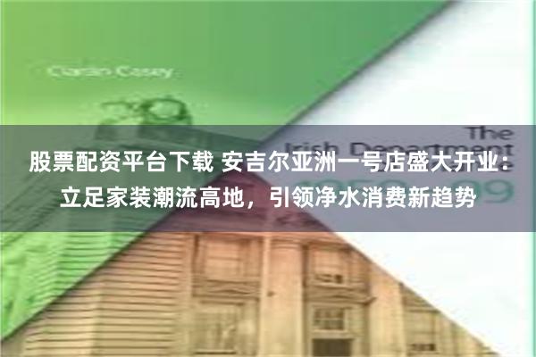 股票配资平台下载 安吉尔亚洲一号店盛大开业：立足家装潮流高地，引领净水消费新趋势