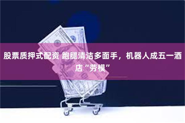 股票质押式配资 跑腿清洁多面手，机器人成五一酒店“劳模”