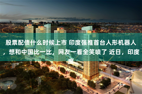 股票配债什么时候上市 印度强推首台人形机器人，想和中国比一比，网友一看全笑喷了 近日，印度