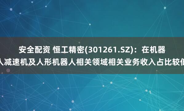 安全配资 恒工精密(301261.SZ)：在机器人减速机及人形机器人相关领域相关业务收入占比较低