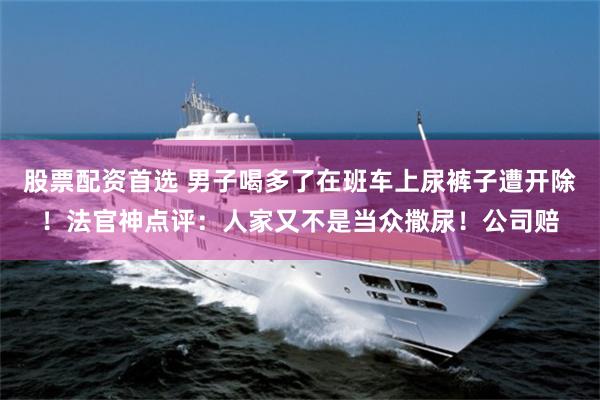股票配资首选 男子喝多了在班车上尿裤子遭开除！法官神点评：人家又不是当众撒尿！公司赔