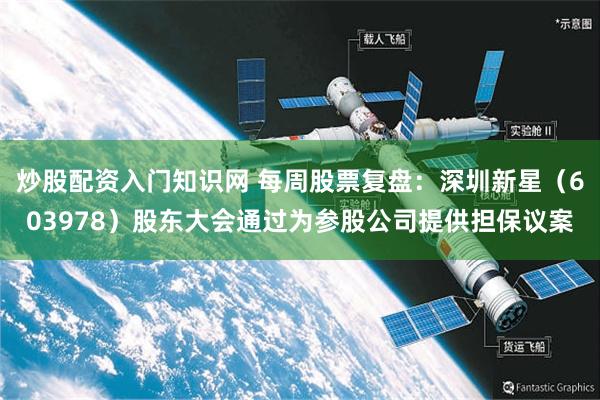炒股配资入门知识网 每周股票复盘：深圳新星（603978）股东大会通过为参股公司提供担保议案