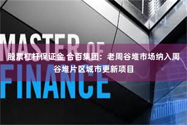 股票杠杆保证金 合百集团：老周谷堆市场纳入周谷堆片区城市更新项目