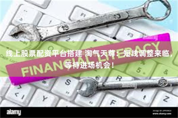 线上股票配资平台搭建 淘气天尊：短线调整来临，等待进场机会！