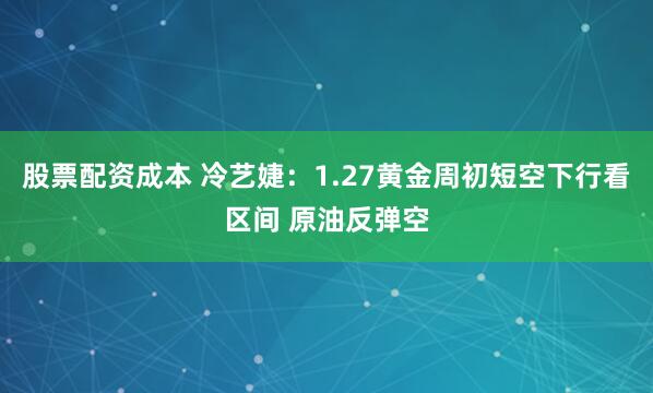 股票配资成本 冷艺婕：1.27黄金周初短空下行看区间 原油反弹空