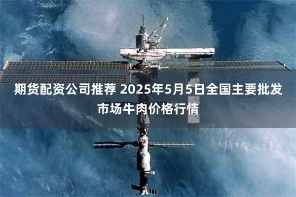 期货配资公司推荐 2025年5月5日全国主要批发市场牛肉价格行情
