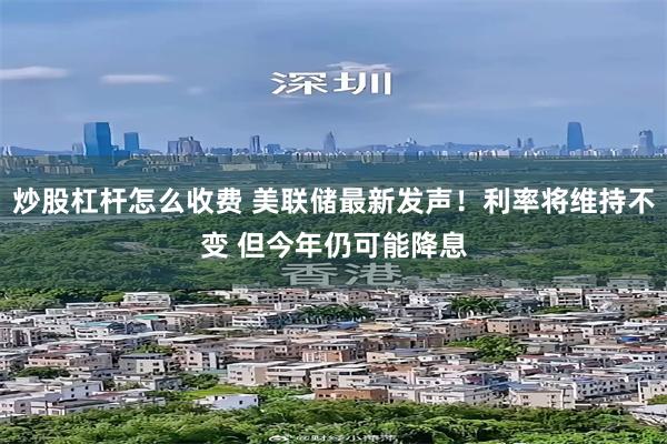 炒股杠杆怎么收费 美联储最新发声！利率将维持不变 但今年仍可能降息