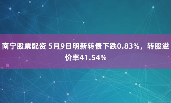 南宁股票配资 5月9日明新转债下跌0.83%，转股溢价率41.54%