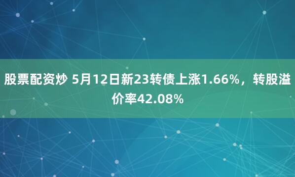股票配资炒 5月12日新23转债上涨1.66%，转股溢价率42.08%