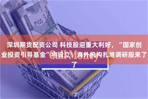 深圳期货配资公司 科技股迎重大利好，“国家创业投资引导基金”将设立！海外机构扎堆调研股来了