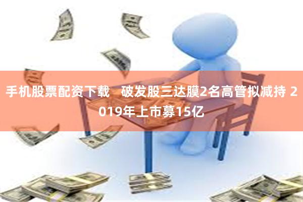 手机股票配资下载   破发股三达膜2名高管拟减持 2019年上市募15亿