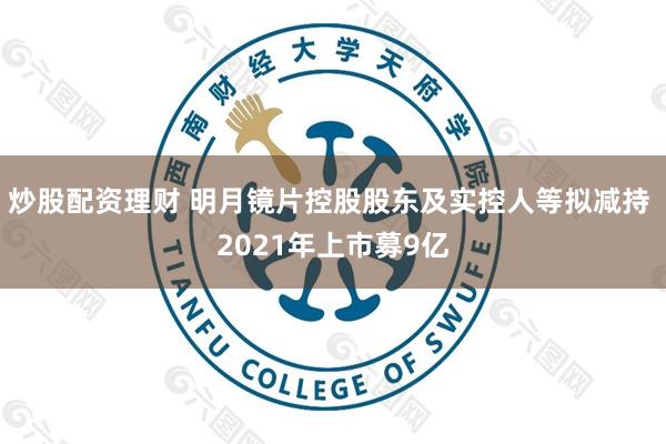 炒股配资理财 明月镜片控股股东及实控人等拟减持 2021年上市募9亿