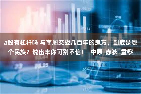 a股有杠杆吗 与商周交战几百年的鬼方，到底是哪个民族？说出来你可别不信！_中原_赤狄_重黎
