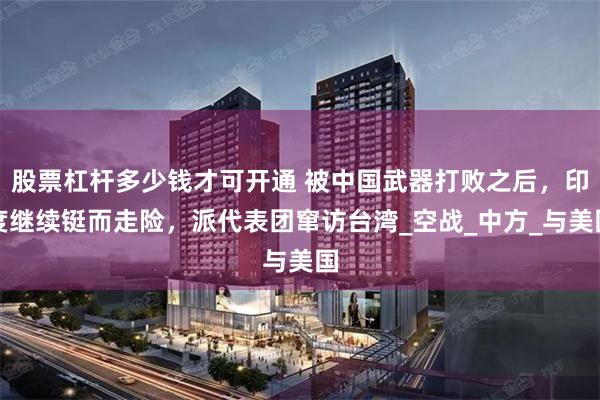 股票杠杆多少钱才可开通 被中国武器打败之后，印度继续铤而走险，派代表团窜访台湾_空战_中方_与美国