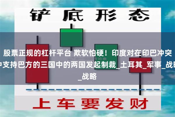 股票正规的杠杆平台 欺软怕硬！印度对在印巴冲突中支持巴方的三国中的两国发起制裁_土耳其_军事_战略