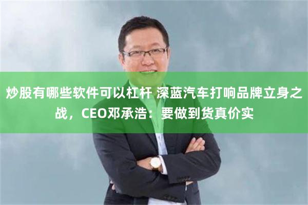 炒股有哪些软件可以杠杆 深蓝汽车打响品牌立身之战，CEO邓承浩：要做到货真价实