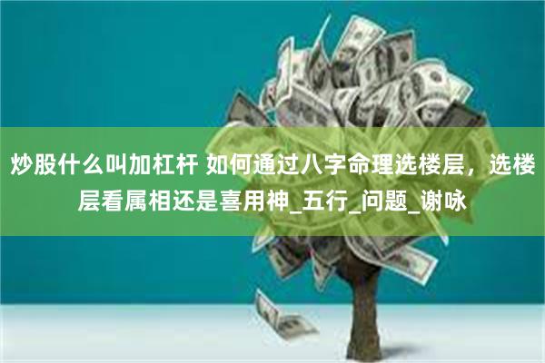 炒股什么叫加杠杆 如何通过八字命理选楼层，选楼层看属相还是喜用神_五行_问题_谢咏