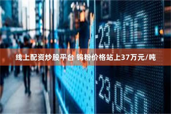 线上配资炒股平台 钨粉价格站上37万元/吨