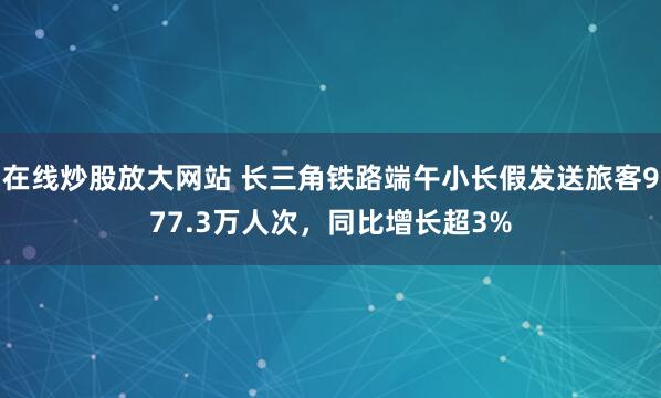 在线炒股放大网站 长三角铁路端午小长假发送旅客977.3万人次，同比增长超3%