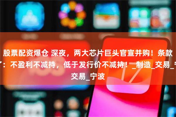 股票配资爆仓 深夜，两大芯片巨头官宣并购！条款亮了：不盈利不减持，低于发行价不减持！_制造_交易_宁波