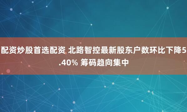 配资炒股首选配资 北路智控最新股东户数环比下降5.40% 筹码趋向集中