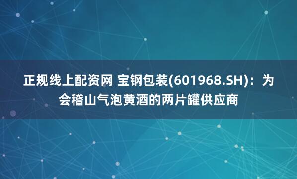 正规线上配资网 宝钢包装(601968.SH)：为会稽山气泡黄酒的两片罐供应商