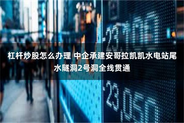 杠杆炒股怎么办理 中企承建安哥拉凯凯水电站尾水隧洞2号洞全线贯通