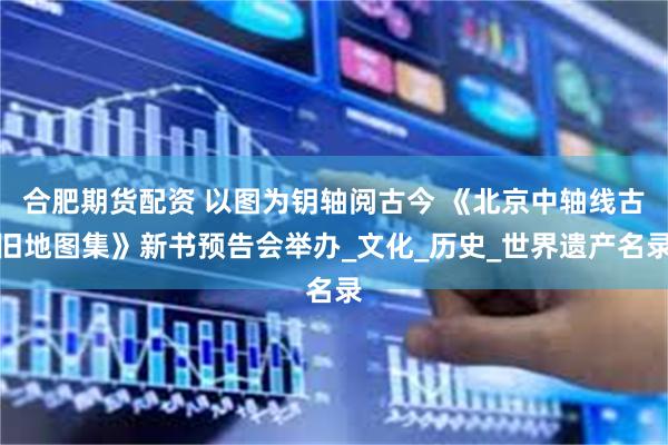合肥期货配资 以图为钥轴阅古今 《北京中轴线古旧地图集》新书预告会举办_文化_历史_世界遗产名录