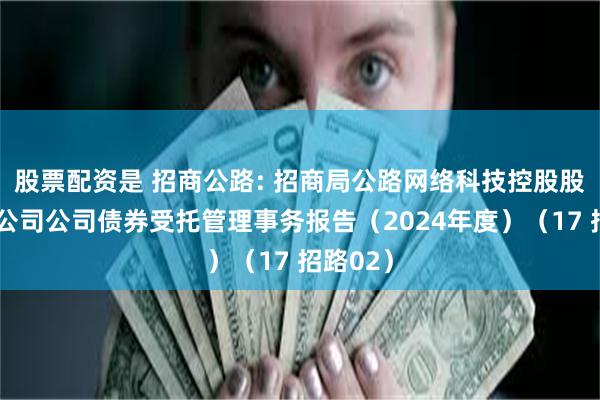 股票配资是 招商公路: 招商局公路网络科技控股股份有限公司公司债券受托管理事务报告（2024年度）（17 招路02）