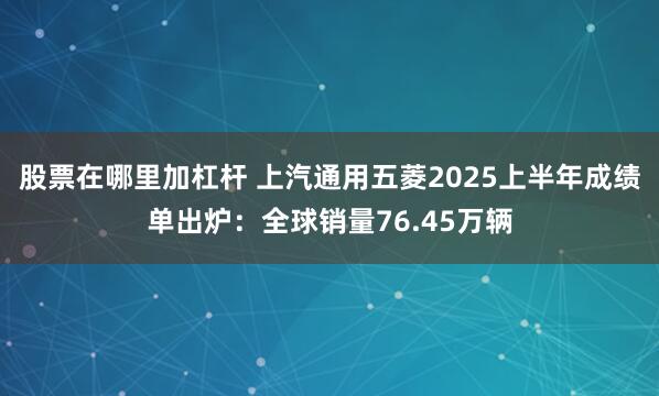股票在哪里加杠杆 上汽通用五菱2025上半年成绩单出炉：全球销量76.45万辆