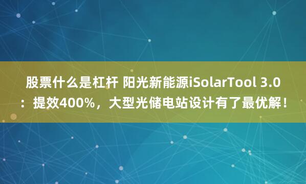 股票什么是杠杆 阳光新能源iSolarTool 3.0：提效400%，大型光储电站设计有了最优解！