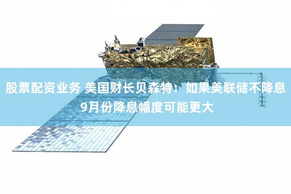 股票配资业务 美国财长贝森特：如果美联储不降息 9月份降息幅度可能更大