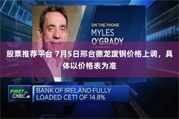 股票推荐平台 7月5日邢台德龙废钢价格上调，具体以价格表为准