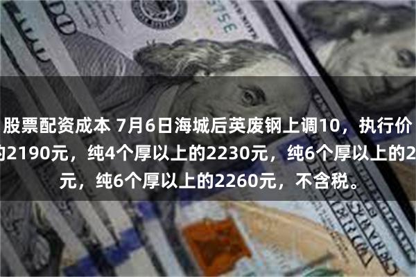 股票配资成本 7月6日海城后英废钢上调10，执行价：纯3个厚以上的2190元，纯4个厚以上的2230元，纯6个厚以上的2260元，不含税。