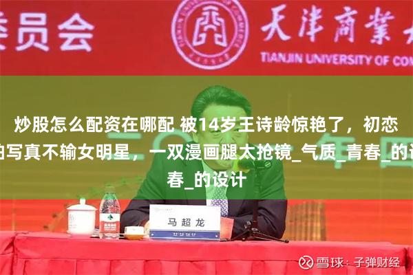 炒股怎么配资在哪配 被14岁王诗龄惊艳了，初恋脸拍写真不输女明星，一双漫画腿太抢镜_气质_青春_的设计