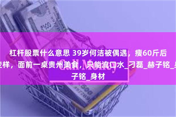 杠杆股票什么意思 39岁何洁被偶遇，瘦60斤后大变样，面前一桌贵州美食，只能流口水_刁磊_赫子铭_身材