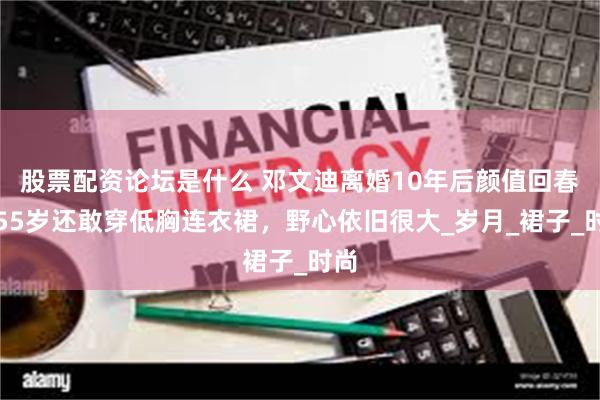 股票配资论坛是什么 邓文迪离婚10年后颜值回春！55岁还敢穿低胸连衣裙，野心依旧很大_岁月_裙子_时尚
