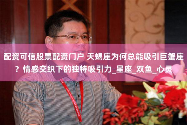 配资可信股票配资门户 天蝎座为何总能吸引巨蟹座？情感交织下的独特吸引力_星座_双鱼_心灵