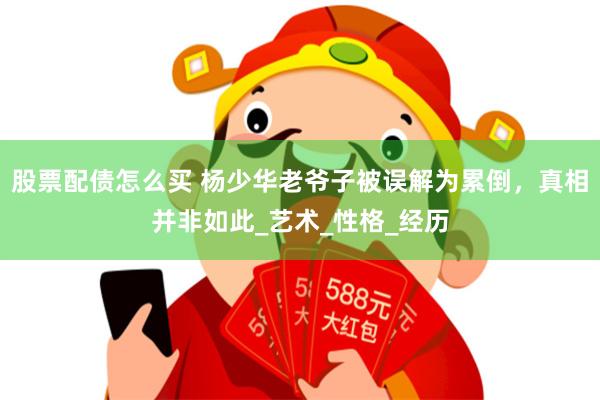 股票配债怎么买 杨少华老爷子被误解为累倒，真相并非如此_艺术_性格_经历