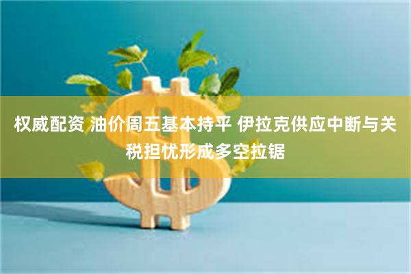 权威配资 油价周五基本持平 伊拉克供应中断与关税担忧形成多空拉锯