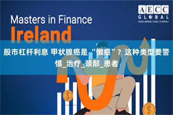 股市杠杆利息 甲状腺癌是 “懒癌”？这种类型要警惕_治疗_颈部_患者