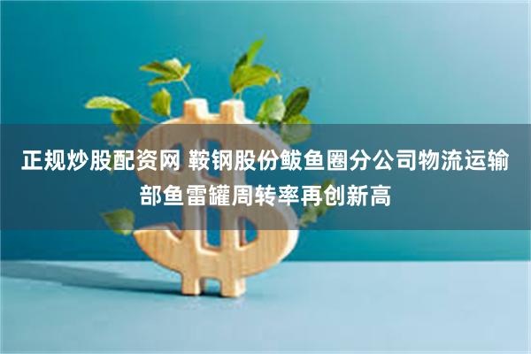 正规炒股配资网 鞍钢股份鲅鱼圈分公司物流运输部鱼雷罐周转率再创新高