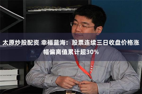 太原炒股配资 幸福蓝海：股票连续三日收盘价格涨幅偏离值累计超30%