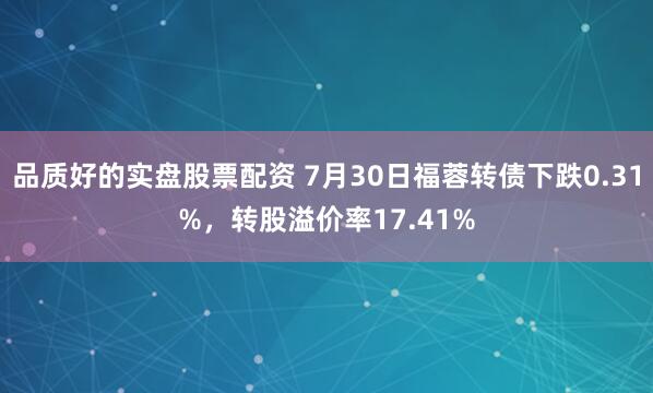 品质好的实盘股票配资 7月30日福蓉转债下跌0.31%，转股溢价率17.41%
