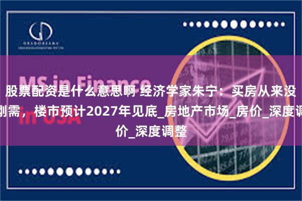 股票配资是什么意思啊 经济学家朱宁：买房从来没有刚需，楼市预计2027年见底_房地产市场_房价_深度调整
