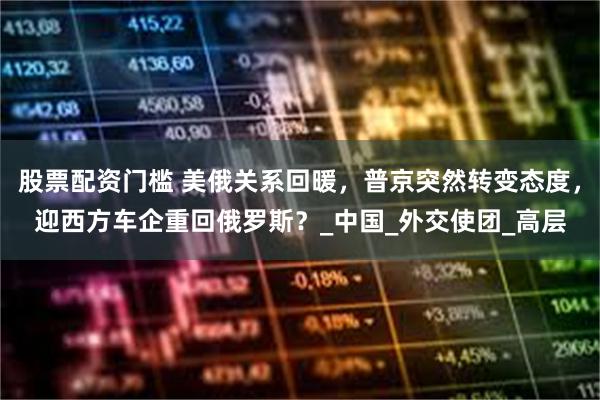 股票配资门槛 美俄关系回暖，普京突然转变态度，迎西方车企重回俄罗斯？_中国_外交使团_高层