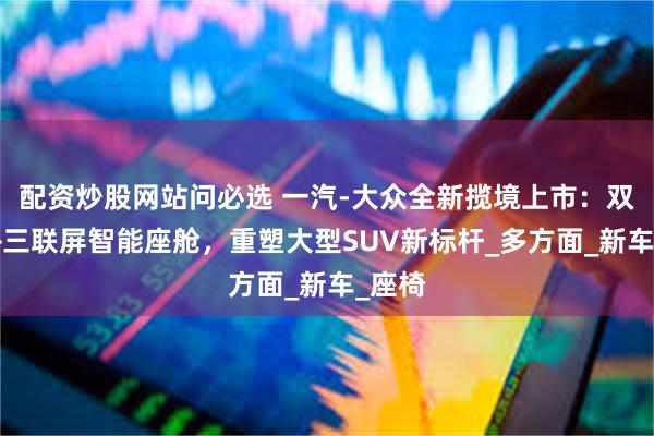 配资炒股网站问必选 一汽-大众全新揽境上市：双前脸+三联屏智能座舱，重塑大型SUV新标杆_多方面_新车_座椅